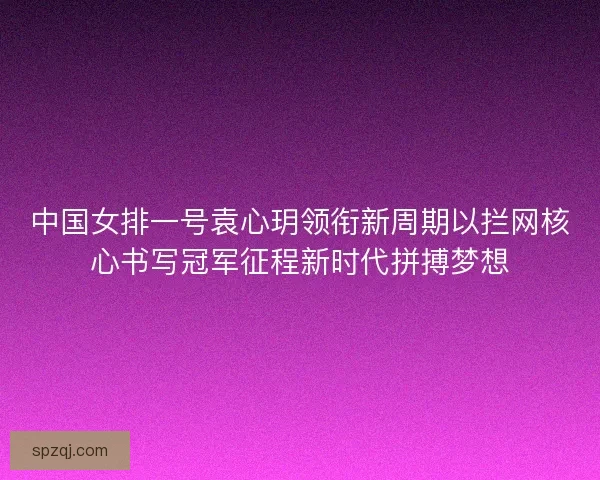 中国女排一号袁心玥领衔新周期以拦网核心书写冠军征程新时代拼搏梦想
