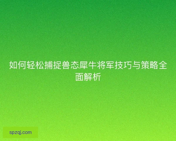 如何轻松捕捉兽态犀牛将军技巧与策略全面解析