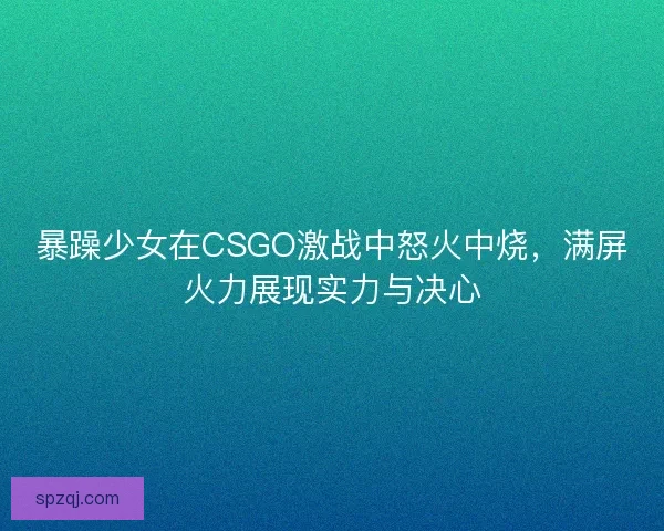暴躁少女在CSGO激战中怒火中烧，满屏火力展现实力与决心