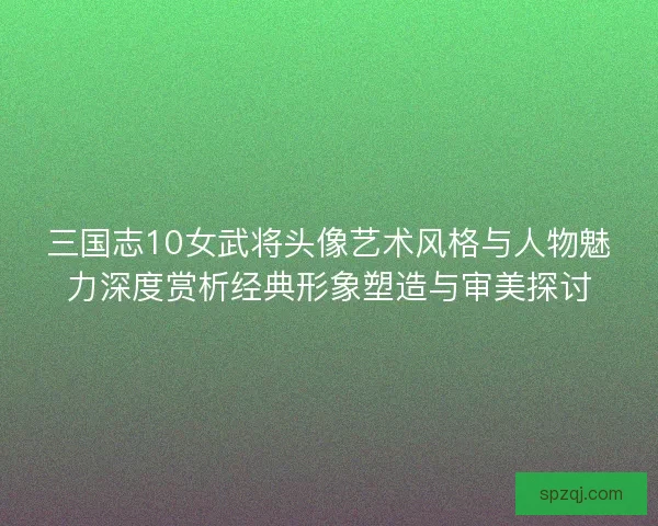 三国志10女武将头像艺术风格与人物魅力深度赏析经典形象塑造与审美探讨 三国志10女武将头像艺术风格与人物魅力深度赏析经典形象塑造与审美探讨