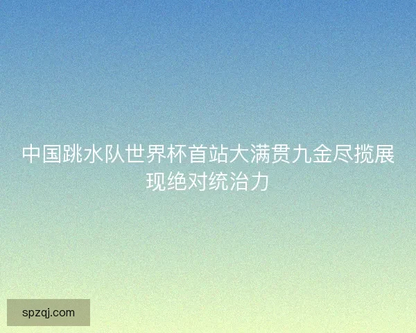 中国跳水队世界杯首站大满贯九金尽揽展现绝对统治力