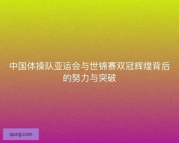 中国体操队亚运会与世锦赛双冠辉煌背后的努力与突破