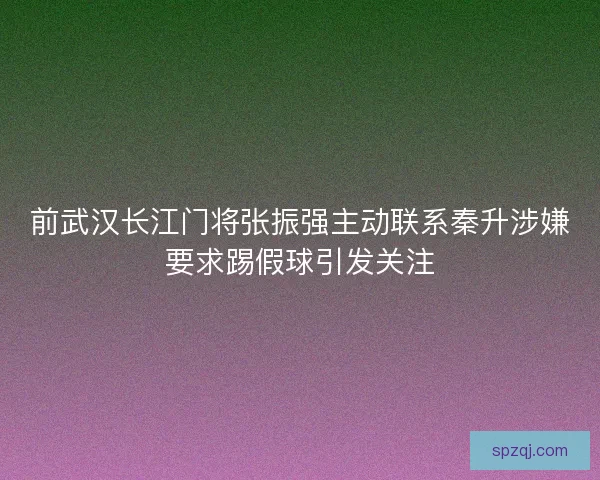 前武汉长江门将张振强主动联系秦升涉嫌要求踢假球引发关注