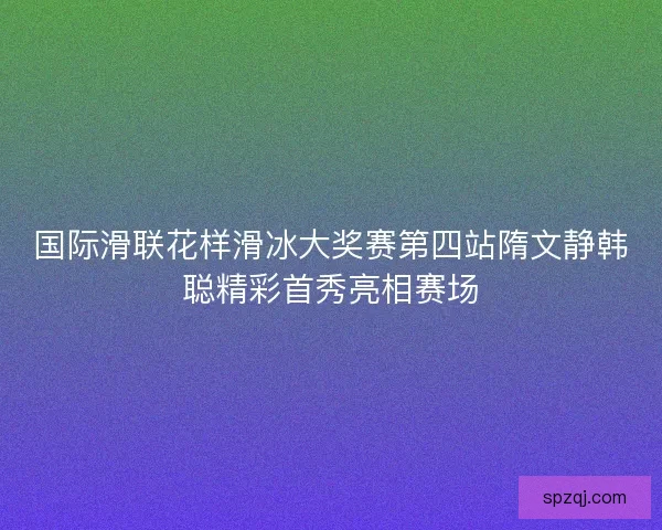 国际滑联花样滑冰大奖赛第四站隋文静韩聪精彩首秀亮相赛场