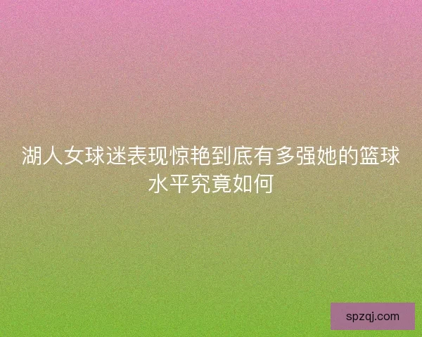 湖人女球迷表现惊艳到底有多强她的篮球水平究竟如何 湖人女球迷表现惊艳到底有多强她的篮球水平究竟如何