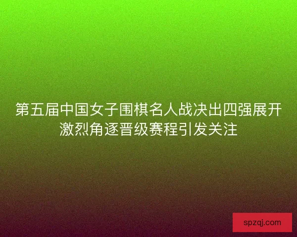第五届中国女子围棋名人战决出四强展开激烈角逐晋级赛程引发关注
