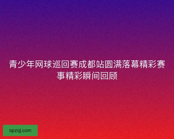 青少年网球巡回赛成都站圆满落幕精彩赛事精彩瞬间回顾 青少年网球巡回赛成都站圆满落幕精彩赛事精彩瞬间回顾