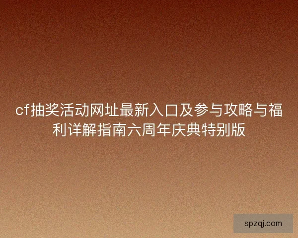 cf抽奖活动网址最新入口及参与攻略与福利详解指南六周年庆典特别版 cf抽奖活动网址最新入口及参与攻略与福利详解指南六周年庆典特别版