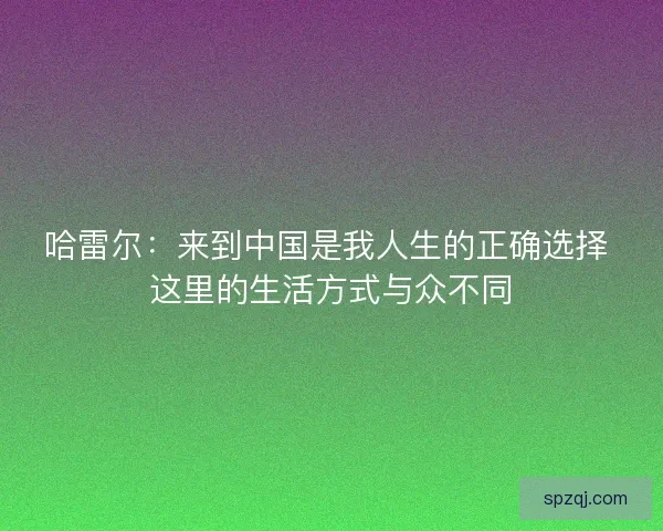 哈雷尔：来到中国是我人生的正确选择 这里的生活方式与众不同
