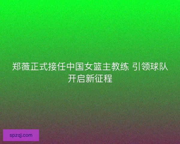 郑薇正式接任中国女篮主教练 引领球队开启新征程