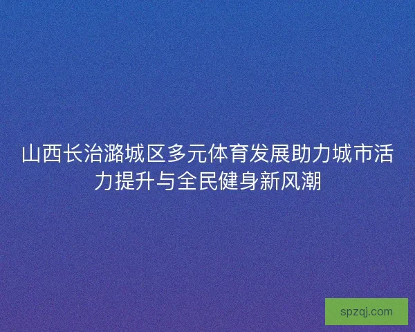 山西长治潞城区多元体育发展助力城市活力提升与全民健身新风潮