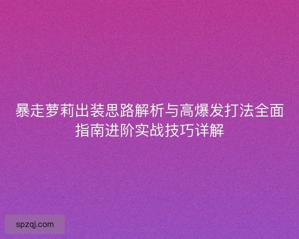 暴走萝莉出装思路解析与高爆发打法全面指南进阶实战技巧详解 暴走萝莉出装思路解析与高爆发打法全面指南进阶实战技巧详解