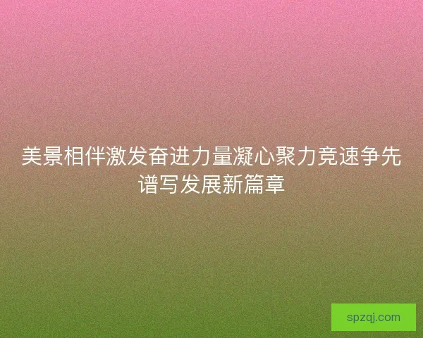 美景相伴激发奋进力量凝心聚力竞速争先谱写发展新篇章 美景相伴激发奋进力量凝心聚力竞速争先谱写发展新篇章