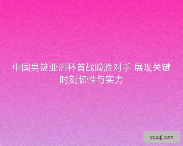 中国男篮亚洲杯首战险胜对手 展现关键时刻韧性与实力 中国男篮亚洲杯首战险胜对手 展现关键时刻韧性与实力
