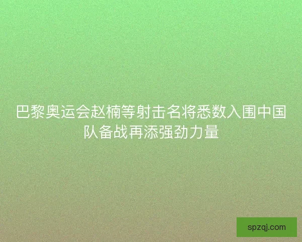 巴黎奥运会赵楠等射击名将悉数入围中国队备战再添强劲力量 巴黎奥运会赵楠等射击名将悉数入围中国队备战再添强劲力量