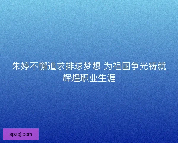 朱婷不懈追求排球梦想 为祖国争光铸就辉煌职业生涯 朱婷不懈追求排球梦想 为祖国争光铸就辉煌职业生涯