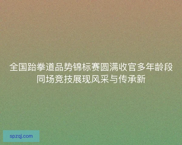 全国跆拳道品势锦标赛圆满收官多年龄段同场竞技展现风采与传承新 全国跆拳道品势锦标赛圆满收官多年龄段同场竞技展现风采与传承新