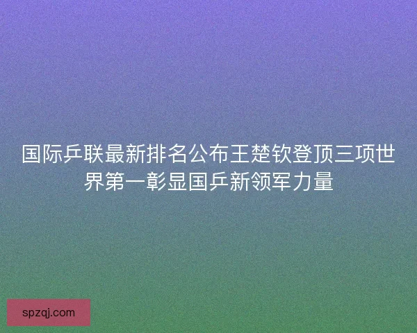国际乒联最新排名公布王楚钦登顶三项世界第一彰显国乒新领军力量